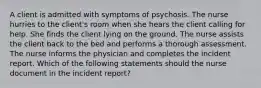 A client is admitted with symptoms of psychosis. The nurse hurries to the client's room when she hears the client calling for help. She finds the client lying on the ground. The nurse assists the client back to the bed and performs a thorough assessment. The nurse informs the physician and completes the incident report. Which of the following statements should the nurse document in the incident report?