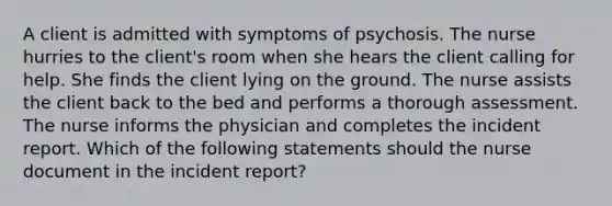 A client is admitted with symptoms of psychosis. The nurse hurries to the client's room when she hears the client calling for help. She finds the client lying on the ground. The nurse assists the client back to the bed and performs a thorough assessment. The nurse informs the physician and completes the incident report. Which of the following statements should the nurse document in the incident report?