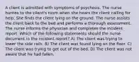 A client is admitted with symptoms of psychosis. The nurse hurries to the client's room when she hears the client calling for help. She finds the client lying on the ground. The nurse assists the client back to the bed and performs a thorough assessment. The nurse informs the physician and completes the incident report. Which of the following statements should the nurse document in the incident report? A) The client was trying to lower the side rails. B) The client was found lying on the floor. C) The client was trying to get out of the bed. D) The client was not aware that he had fallen.