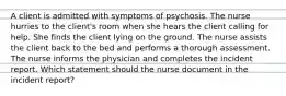 A client is admitted with symptoms of psychosis. The nurse hurries to the client's room when she hears the client calling for help. She finds the client lying on the ground. The nurse assists the client back to the bed and performs a thorough assessment. The nurse informs the physician and completes the incident report. Which statement should the nurse document in the incident report?