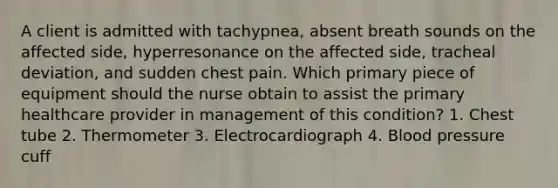 A client is admitted with tachypnea, absent breath sounds on the affected side, hyperresonance on the affected side, tracheal deviation, and sudden chest pain. Which primary piece of equipment should the nurse obtain to assist the primary healthcare provider in management of this condition? 1. Chest tube 2. Thermometer 3. Electrocardiograph 4. Blood pressure cuff