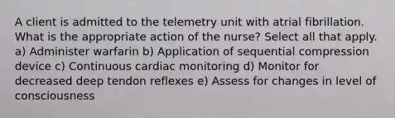 A client is admitted to the telemetry unit with atrial fibrillation. What is the appropriate action of the nurse? Select all that apply. a) Administer warfarin b) Application of sequential compression device c) Continuous cardiac monitoring d) Monitor for decreased deep tendon reflexes e) Assess for changes in level of consciousness