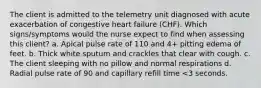 The client is admitted to the telemetry unit diagnosed with acute exacerbation of congestive heart failure (CHF). Which signs/symptoms would the nurse expect to find when assessing this client? a. Apical pulse rate of 110 and 4+ pitting edema of feet. b. Thick white sputum and crackles that clear with cough. c. The client sleeping with no pillow and normal respirations d. Radial pulse rate of 90 and capillary refill time <3 seconds.