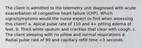 The client is admitted to the telemetry unit diagnosed with acute exacerbation of congestive heart failure (CHF). Which signs/symptoms would the nurse expect to find when assessing this client? a. Apical pulse rate of 110 and 4+ pitting edema of feet. b. Thick white sputum and crackles that clear with cough. c. The client sleeping with no pillow and normal respirations d. Radial pulse rate of 90 and capillary refill time <3 seconds.