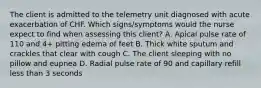 The client is admitted to the telemetry unit diagnosed with acute exacerbation of CHF. Which signs/symptoms would the nurse expect to find when assessing this client? A. Apical pulse rate of 110 and 4+ pitting edema of feet B. Thick white sputum and crackles that clear with cough C. The client sleeping with no pillow and eupnea D. Radial pulse rate of 90 and capillary refill less than 3 seconds