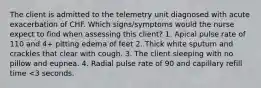 The client is admitted to the telemetry unit diagnosed with acute exacerbation of CHF. Which signs/symptoms would the nurse expect to find when assessing this client? 1. Apical pulse rate of 110 and 4+ pitting edema of feet 2. Thick white sputum and crackles that clear with cough. 3. The client sleeping with no pillow and eupnea. 4. Radial pulse rate of 90 and capillary refill time <3 seconds.