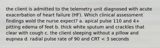 the client is admitted to the telemetry unit diagnosed with acute exacerbation of heart failure (HF). Which clinical assessment findings wold the nurse expect? a. apical pulse 110 and 4+ pitting edema of feet b. thick white sputum and crackles that clear with cough c. the client sleeping without a pillow and eupnea d. radial pulse rate of 90 and CRT < 3 seconds