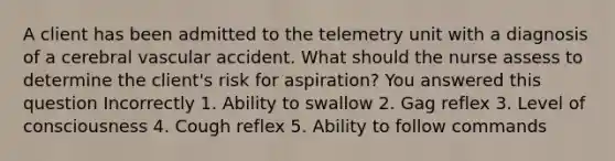 A client has been admitted to the telemetry unit with a diagnosis of a cerebral vascular accident. What should the nurse assess to determine the client's risk for aspiration? You answered this question Incorrectly 1. Ability to swallow 2. Gag reflex 3. Level of consciousness 4. Cough reflex 5. Ability to follow commands