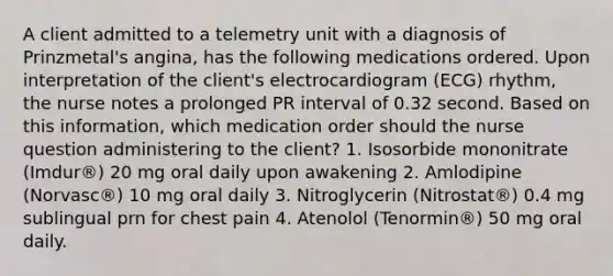 A client admitted to a telemetry unit with a diagnosis of Prinzmetal's angina, has the following medications ordered. Upon interpretation of the client's electrocardiogram (ECG) rhythm, the nurse notes a prolonged PR interval of 0.32 second. Based on this information, which medication order should the nurse question administering to the client? 1. Isosorbide mononitrate (Imdur®) 20 mg oral daily upon awakening 2. Amlodipine (Norvasc®) 10 mg oral daily 3. Nitroglycerin (Nitrostat®) 0.4 mg sublingual prn for chest pain 4. Atenolol (Tenormin®) 50 mg oral daily.