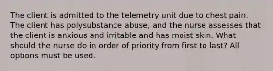 The client is admitted to the telemetry unit due to chest pain. The client has polysubstance abuse, and the nurse assesses that the client is anxious and irritable and has moist skin. What should the nurse do in order of priority from first to last? All options must be used.