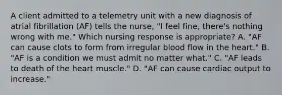 A client admitted to a telemetry unit with a new diagnosis of atrial fibrillation (AF) tells the nurse, "I feel fine, there's nothing wrong with me." Which nursing response is appropriate? A. "AF can cause clots to form from irregular blood flow in the heart." B. "AF is a condition we must admit no matter what." C. "AF leads to death of the heart muscle." D. "AF can cause cardiac output to increase."