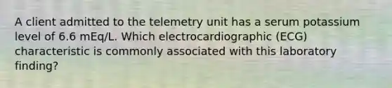 A client admitted to the telemetry unit has a serum potassium level of 6.6 mEq/L. Which electrocardiographic (ECG) characteristic is commonly associated with this laboratory finding?