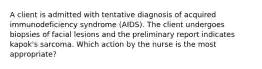 A client is admitted with tentative diagnosis of acquired immunodeficiency syndrome (AIDS). The client undergoes biopsies of facial lesions and the preliminary report indicates kapok's sarcoma. Which action by the nurse is the most appropriate?