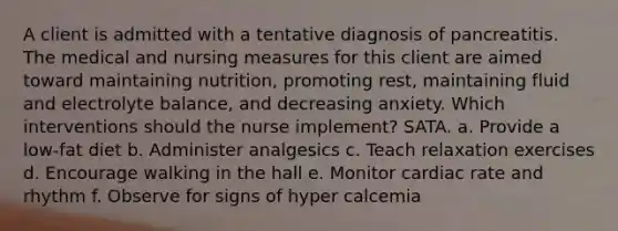 A client is admitted with a tentative diagnosis of pancreatitis. The medical and nursing measures for this client are aimed toward maintaining nutrition, promoting rest, maintaining fluid and electrolyte balance, and decreasing anxiety. Which interventions should the nurse implement? SATA. a. Provide a low-fat diet b. Administer analgesics c. Teach relaxation exercises d. Encourage walking in the hall e. Monitor cardiac rate and rhythm f. Observe for signs of hyper calcemia