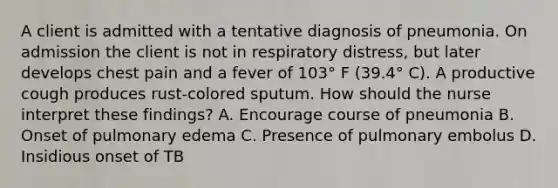 A client is admitted with a tentative diagnosis of pneumonia. On admission the client is not in respiratory distress, but later develops chest pain and a fever of 103° F (39.4° C). A productive cough produces rust-colored sputum. How should the nurse interpret these findings? A. Encourage course of pneumonia B. Onset of pulmonary edema C. Presence of pulmonary embolus D. Insidious onset of TB