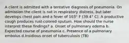 A client is admitted with a tentative diagnosis of pneumonia. On admission the client is not in respiratory distress, but later develops chest pain and a fever of 103° F (39.4° C). A productive cough produces rust-colored sputum. How should the nurse interpret these findings? a. Onset of pulmonary edema b. Expected course of pneumonia c. Presence of a pulmonary embolus d.Insidious onset of tuberculosis (TB)