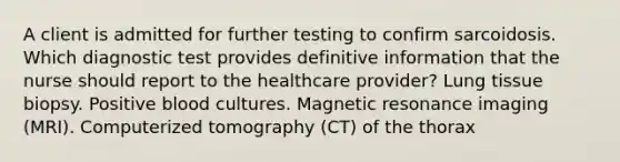 A client is admitted for further testing to confirm sarcoidosis. Which diagnostic test provides definitive information that the nurse should report to the healthcare provider? Lung tissue biopsy. Positive blood cultures. Magnetic resonance imaging (MRI). Computerized tomography (CT) of the thorax