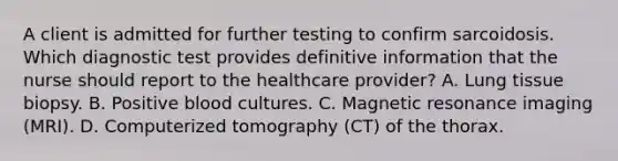 A client is admitted for further testing to confirm sarcoidosis. Which diagnostic test provides definitive information that the nurse should report to the healthcare provider? A. Lung tissue biopsy. B. Positive blood cultures. C. Magnetic resonance imaging (MRI). D. Computerized tomography (CT) of the thorax.