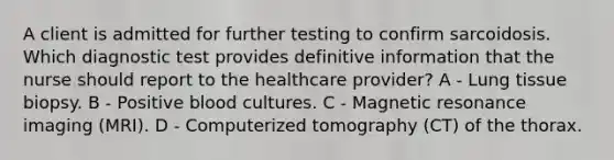 A client is admitted for further testing to confirm sarcoidosis. Which diagnostic test provides definitive information that the nurse should report to the healthcare provider? A - Lung tissue biopsy. B - Positive blood cultures. C - Magnetic resonance imaging (MRI). D - Computerized tomography (CT) of the thorax.