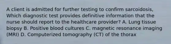 A client is admitted for further testing to confirm sarcoidosis, Which diagnostic test provides definitive information that the nurse should report to the healthcare provider? A. Lung tissue biopsy B. Positive blood cultures C. magnetic resonance imaging (MRI) D. Computerized tomography (CT) of the thorax