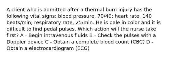 A client who is admitted after a thermal burn injury has the following vital signs: blood pressure, 70/40; heart rate, 140 beats/min; respiratory rate, 25/min. He is pale in color and it is difficult to find pedal pulses. Which action will the nurse take first? A - Begin intravenous fluids B - Check the pulses with a Doppler device C - Obtain a complete blood count (CBC) D - Obtain a electrocardiogram (ECG)