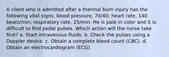 A client who is admitted after a thermal burn injury has the following vital signs: blood pressure, 70/40; heart rate, 140 beats/min; respiratory rate, 25/min. He is pale in color and it is difficult to find pedal pulses. Which action will the nurse take first? a. Start intravenous fluids. b. Check the pulses using a Doppler device. c. Obtain a complete blood count (CBC). d. Obtain an electrocardiogram (ECG).