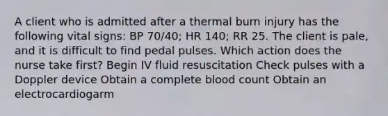 A client who is admitted after a thermal burn injury has the following <a href='https://www.questionai.com/knowledge/kvsPhJhFmH-vital-signs' class='anchor-knowledge'>vital signs</a>: BP 70/40; HR 140; RR 25. The client is pale, and it is difficult to find pedal pulses. Which action does the nurse take first? Begin IV fluid resuscitation Check pulses with a Doppler device Obtain a complete blood count Obtain an electrocardiogarm