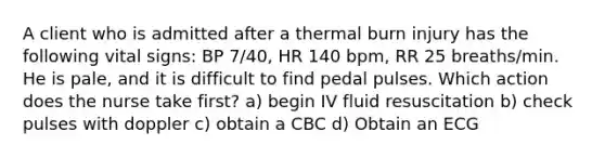 A client who is admitted after a thermal burn injury has the following vital signs: BP 7/40, HR 140 bpm, RR 25 breaths/min. He is pale, and it is difficult to find pedal pulses. Which action does the nurse take first? a) begin IV fluid resuscitation b) check pulses with doppler c) obtain a CBC d) Obtain an ECG