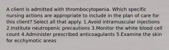 A client is admitted with thrombocytopenia. Which specific nursing actions are appropriate to include in the plan of care for this client? Select all that apply. 1.Avoid intramuscular injections 2.Institute neutropenic precautions 3.Monitor the white blood cell count 4.Administer prescribed anticoagulants 5.Examine the skin for ecchymotic areas