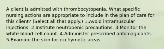 A client is admitted with thrombocytopenia. What specific nursing actions are appropriate to include in the plan of care for this client? (Select all that apply.) 1.Avoid intramuscular injections. 2.Institute neutropenic precautions. 3.Monitor the white blood cell count. 4.Administer prescribed anticoagulants. 5.Examine the skin for ecchymotic areas