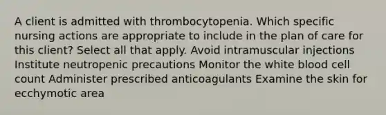 A client is admitted with thrombocytopenia. Which specific nursing actions are appropriate to include in the plan of care for this client? Select all that apply. Avoid intramuscular injections Institute neutropenic precautions Monitor the white blood cell count Administer prescribed anticoagulants Examine the skin for ecchymotic area