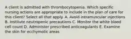 A client is admitted with thrombocytopenia. Which specific nursing actions are appropriate to include in the plan of care for this client? Select all that apply. A. Avoid intramuscular injections B. Institute neutropenic precautions C. Monitor the white blood cell count D. Administer prescribed anticoagulants E. Examine the skin for ecchymotic areas