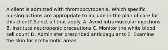 A client is admitted with thrombocytopenia. Which specific nursing actions are appropriate to include in the plan of care for this client? Select all that apply. A. Avoid intramuscular injections B. Institute neutropenic precautions C. Monitor the white blood cell count D. Administer prescribed anticoagulants E. Examine the skin for ecchymotic areas