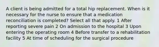 A client is being admitted for a total hip replacement. When is it necessary for the nurse to ensure that a medication reconciliation is completed? Select all that apply. 1 After reporting severe pain 2 On admission to the hospital 3 Upon entering the operating room 4 Before transfer to a rehabilitation facility 5 At time of scheduling for the surgical procedure