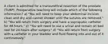 A client is admitted for a transurethral resection of the prostate (TURP). Preoperative teaching will include which of the following information? a) "You will need to keep your abdominal incision clean and dry and cannot shower until the sutures are removed." b) "You will return from surgery and have a suprapubic catheter for 48 hours." c) "You will need to use a urinal and remain on bed rest for 24 hours after surgery." d) "You will return from surgery with a catheter in your bladder and fluid flowing into and out of it continuously."