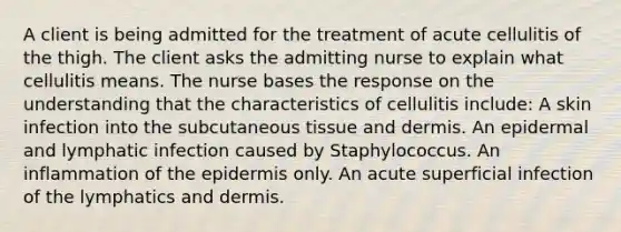 A client is being admitted for the treatment of acute cellulitis of the thigh. The client asks the admitting nurse to explain what cellulitis means. The nurse bases the response on the understanding that the characteristics of cellulitis include: A skin infection into the subcutaneous tissue and dermis. An epidermal and lymphatic infection caused by Staphylococcus. An inflammation of the epidermis only. An acute superficial infection of the lymphatics and dermis.