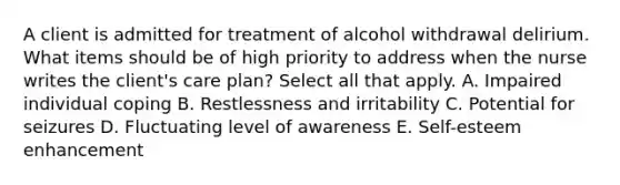 A client is admitted for treatment of alcohol withdrawal delirium. What items should be of high priority to address when the nurse writes the client's care plan? Select all that apply. A. Impaired individual coping B. Restlessness and irritability C. Potential for seizures D. Fluctuating level of awareness E. Self-esteem enhancement