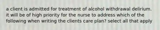 a client is admitted for treatment of alcohol withdrawal delirium. it will be of high priority for the nurse to address which of the following when writing the clients care plan? select all that apply