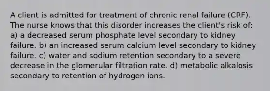 A client is admitted for treatment of chronic renal failure (CRF). The nurse knows that this disorder increases the client's risk of: a) a decreased serum phosphate level secondary to kidney failure. b) an increased serum calcium level secondary to kidney failure. c) water and sodium retention secondary to a severe decrease in the glomerular filtration rate. d) metabolic alkalosis secondary to retention of hydrogen ions.