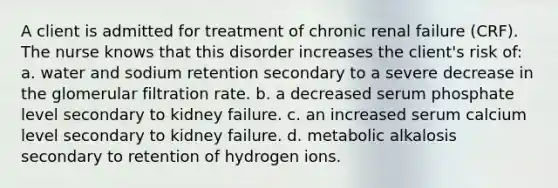 A client is admitted for treatment of chronic renal failure (CRF). The nurse knows that this disorder increases the client's risk of: a. water and sodium retention secondary to a severe decrease in the glomerular filtration rate. b. a decreased serum phosphate level secondary to kidney failure. c. an increased serum calcium level secondary to kidney failure. d. metabolic alkalosis secondary to retention of hydrogen ions.