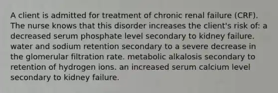 A client is admitted for treatment of chronic renal failure (CRF). The nurse knows that this disorder increases the client's risk of: a decreased serum phosphate level secondary to kidney failure. water and sodium retention secondary to a severe decrease in the glomerular filtration rate. metabolic alkalosis secondary to retention of hydrogen ions. an increased serum calcium level secondary to kidney failure.