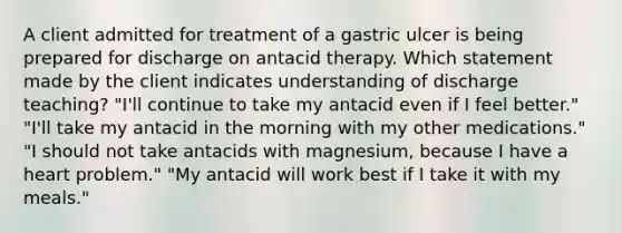 A client admitted for treatment of a gastric ulcer is being prepared for discharge on antacid therapy. Which statement made by the client indicates understanding of discharge teaching? "I'll continue to take my antacid even if I feel better." "I'll take my antacid in the morning with my other medications." "I should not take antacids with magnesium, because I have a heart problem." "My antacid will work best if I take it with my meals."