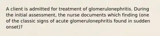 A client is admitted for treatment of glomerulonephritis. During the initial assessment, the nurse documents which finding (one of the classic signs of acute glomerulonephritis found in sudden onset)?