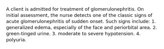 A client is admitted for treatment of glomerulonephritis. On initial assessment, the nurse detects one of the classic signs of acute glomerulonephritis of sudden onset. Such signs include: 1. generalized edema, especially of the face and periorbital area. 2. green-tinged urine. 3. moderate to severe hypotension. 4. polyuria.