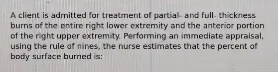 A client is admitted for treatment of partial- and full- thickness burns of the entire right lower extremity and the anterior portion of the right upper extremity. Performing an immediate appraisal, using the rule of nines, the nurse estimates that the percent of body surface burned is: