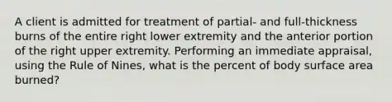 A client is admitted for treatment of partial- and full-thickness burns of the entire right lower extremity and the anterior portion of the right upper extremity. Performing an immediate appraisal, using the Rule of Nines, what is the percent of body surface area burned?