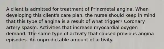 A client is admitted for treatment of Prinzmetal angina. When developing this client's care plan, the nurse should keep in mind that this type of angina is a result of what trigger? Coronary artery spasm. Activities that increase myocardial oxygen demand. The same type of activity that caused previous angina episodes. An unpredictable amount of activity.