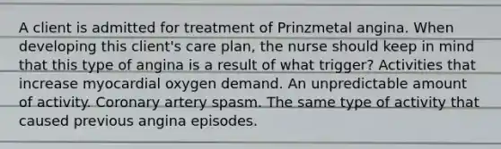 A client is admitted for treatment of Prinzmetal angina. When developing this client's care plan, the nurse should keep in mind that this type of angina is a result of what trigger? Activities that increase myocardial oxygen demand. An unpredictable amount of activity. Coronary artery spasm. The same type of activity that caused previous angina episodes.