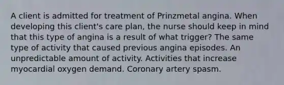 A client is admitted for treatment of Prinzmetal angina. When developing this client's care plan, the nurse should keep in mind that this type of angina is a result of what trigger? The same type of activity that caused previous angina episodes. An unpredictable amount of activity. Activities that increase myocardial oxygen demand. Coronary artery spasm.