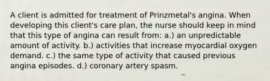 A client is admitted for treatment of Prinzmetal's angina. When developing this client's care plan, the nurse should keep in mind that this type of angina can result from: a.) an unpredictable amount of activity. b.) activities that increase myocardial oxygen demand. c.) the same type of activity that caused previous angina episodes. d.) coronary artery spasm.